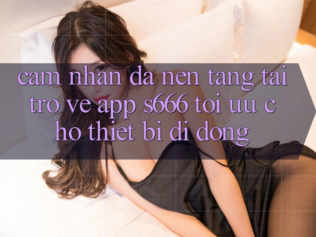 Cảm nhận Đa Nền Tảng – Tải trở về App s666 Tối Ưu Cho Thiết Bị Di Động Cảm nhận Đa Nền Tảng – Tải trở về App s666 Tối Ưu Cho Thiết Bị Di Động