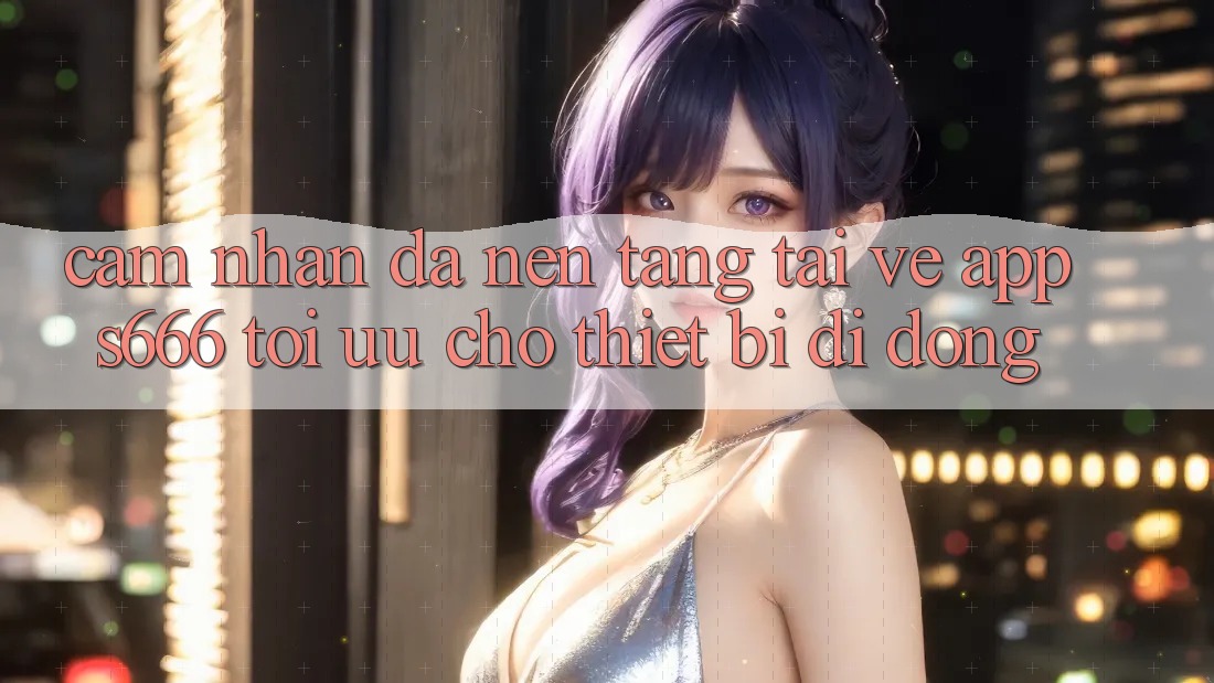 Cảm nhận Đa Nền Tảng – Tải về App s666 Tối Ưu Cho Thiết Bị Di Động Cảm nhận Đa Nền Tảng – Tải về App s666 Tối Ưu Cho Thiết Bị Di Động