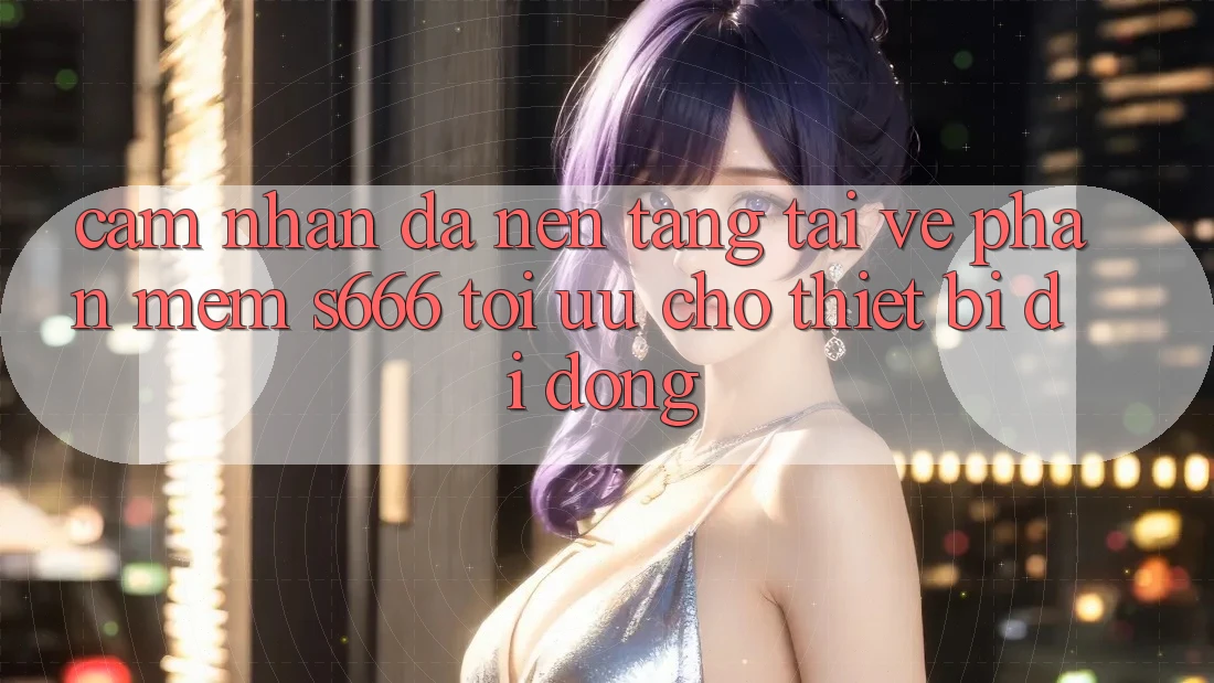Cảm nhận Đa Nền Tảng – Tải về Phần mềm s666 Tối Ưu Cho Thiết Bị Di Động Cảm nhận Đa Nền Tảng – Tải về Phần mềm s666 Tối Ưu Cho Thiết Bị Di Động