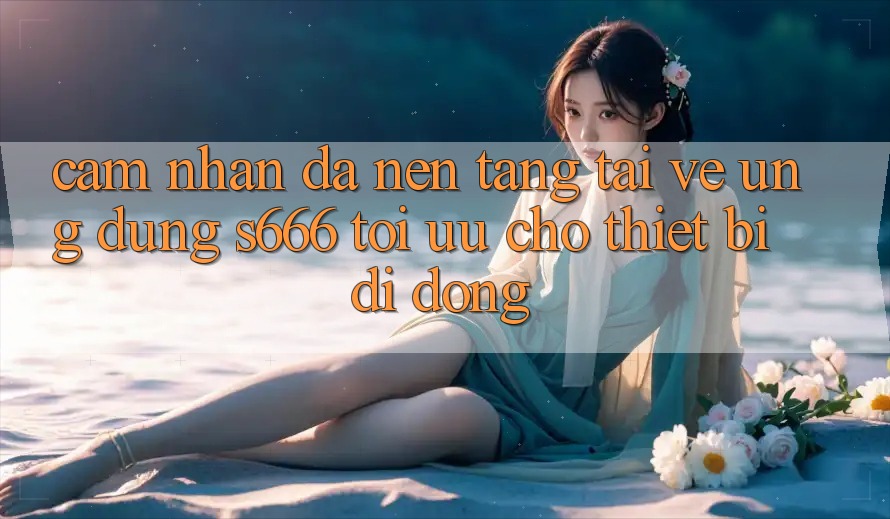 Cảm nhận Đa Nền Tảng – Tải về Ứng dụng s666 Tối Ưu Cho Thiết Bị Di Động Cảm nhận Đa Nền Tảng – Tải về Ứng dụng s666 Tối Ưu Cho Thiết Bị Di Động