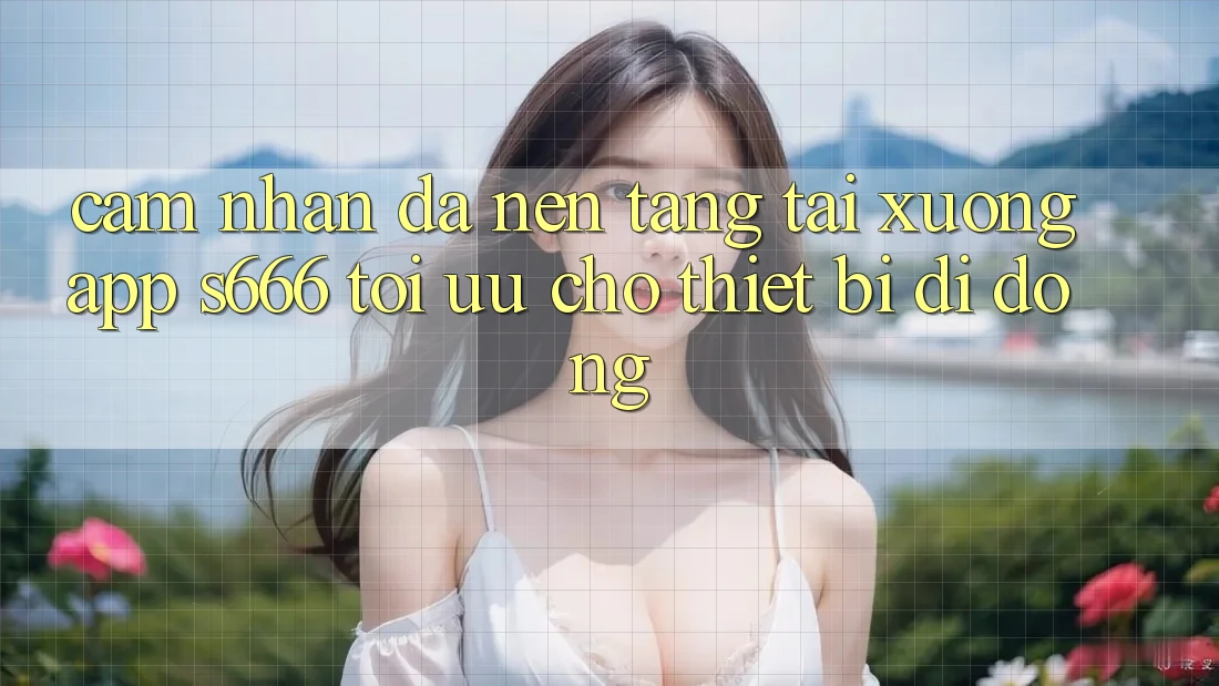 Cảm nhận Đa Nền Tảng – Tải xuống App s666 Tối Ưu Cho Thiết Bị Di Động