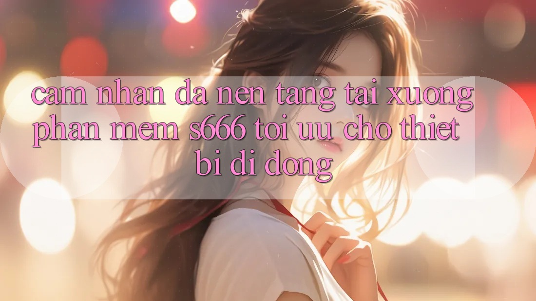 Cảm nhận Đa Nền Tảng – Tải xuống Phần mềm s666 Tối Ưu Cho Thiết Bị Di Động