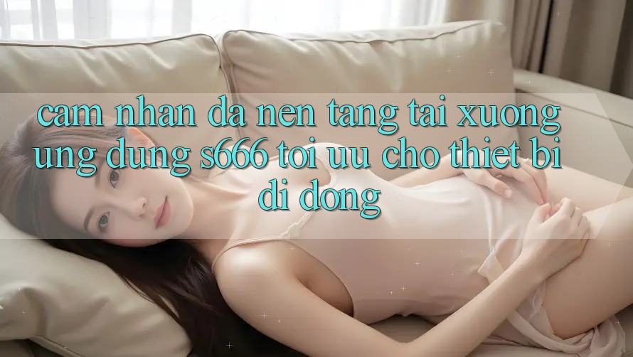 Cảm nhận Đa Nền Tảng – Tải xuống Ứng dụng s666 Tối Ưu Cho Thiết Bị Di Động