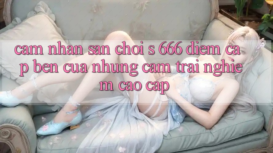 Cảm nhận Sân Chơi s 666 – Điểm Cập bến Của Những Cảm trải nghiệm Cao cấp Cảm nhận Sân Chơi s 666 – Điểm Cập bến Của Những Cảm trải nghiệm Cao cấp