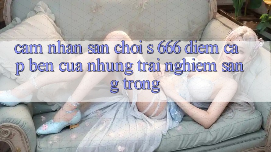 Cảm nhận Sân Chơi s 666 – Điểm Cập bến Của Những Trải Nghiệm Sang trọng
