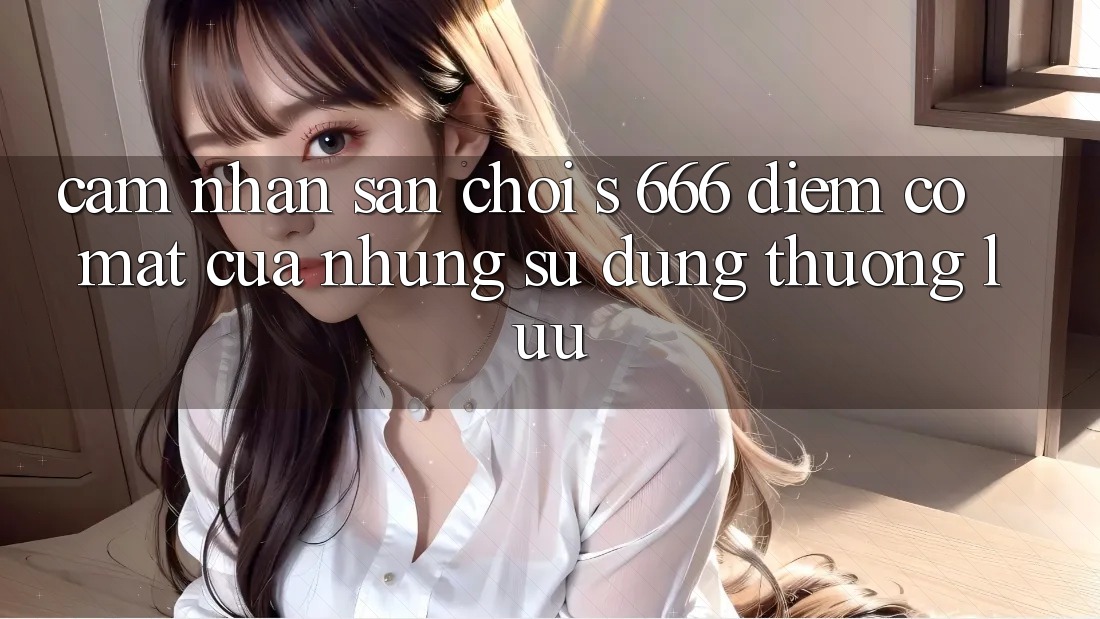 Cảm nhận Sân Chơi s 666 – Điểm Có mặt Của Những Sử dụng Thượng Lưu Cảm nhận Sân Chơi s 666 – Điểm Có mặt Của Những Sử dụng Thượng Lưu