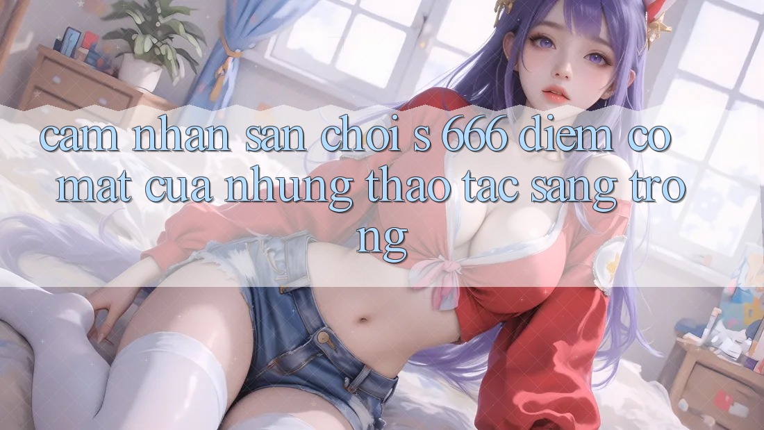 Cảm nhận Sân Chơi s 666 – Điểm Có mặt Của Những Thao tác Sang trọng