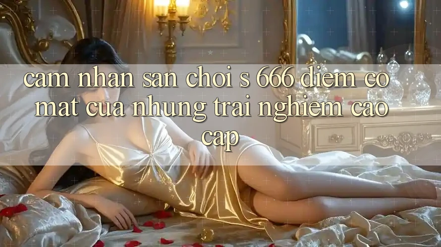 Cảm nhận Sân Chơi s 666 – Điểm Có mặt Của Những Trải Nghiệm Cao cấp