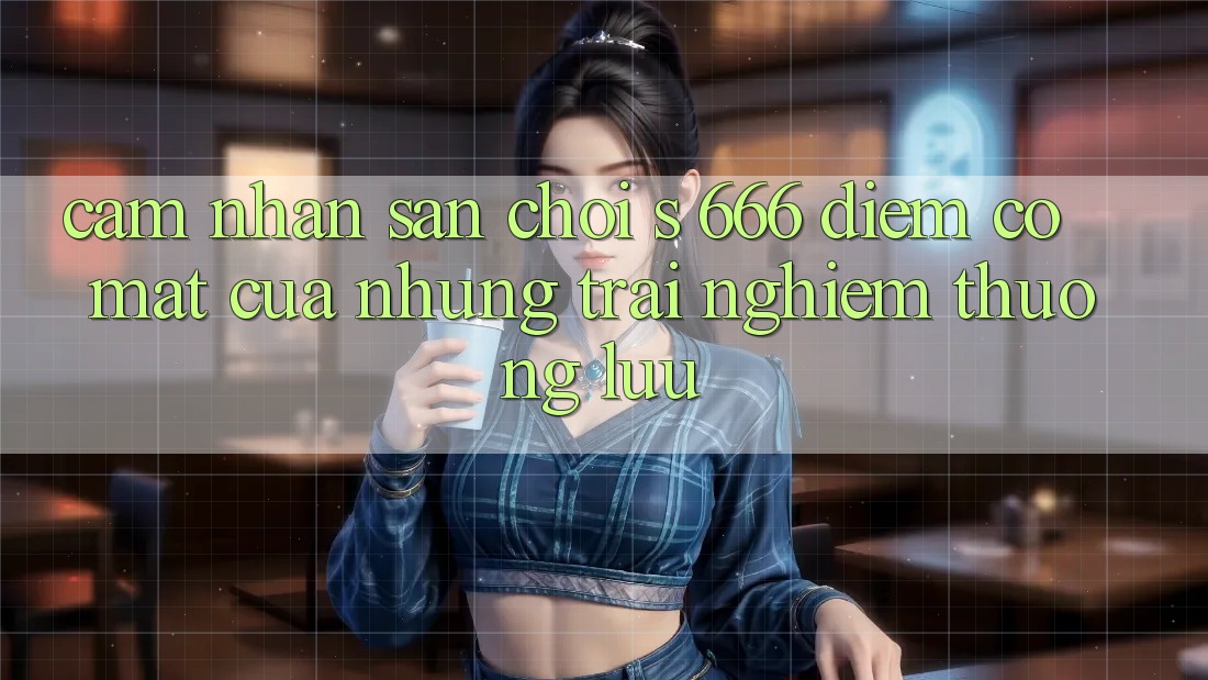 Cảm nhận Sân Chơi s 666 – Điểm Có mặt Của Những Trải Nghiệm Thượng Lưu