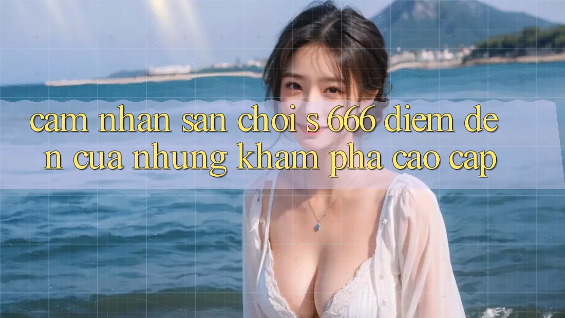 Cảm nhận Sân Chơi s 666 – Điểm Đến Của Những Khám phá Cao cấp