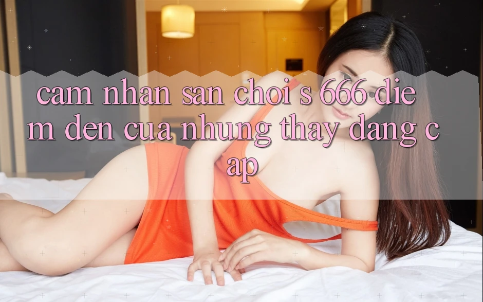 Cảm nhận Sân Chơi s 666 – Điểm Đến Của Những Thấy Đẳng cấp