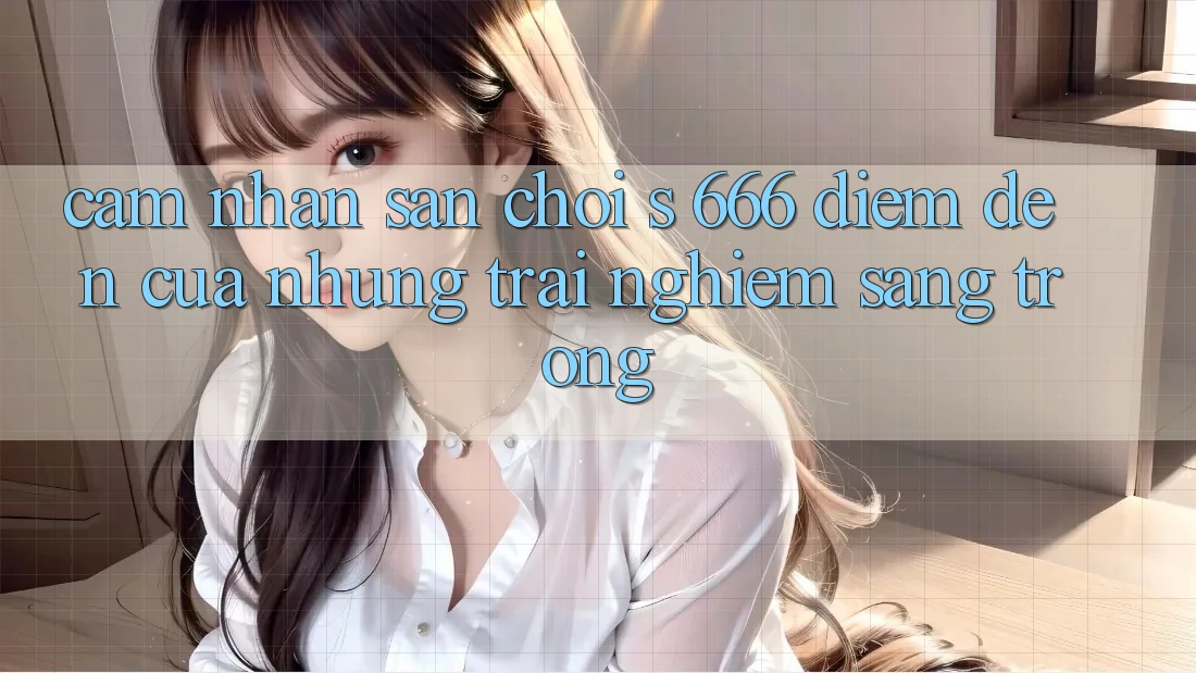 Cảm nhận Sân Chơi s 666 – Điểm Đến Của Những Trải Nghiệm Sang trọng Cảm nhận Sân Chơi s 666 – Điểm Đến Của Những Trải Nghiệm Sang trọng