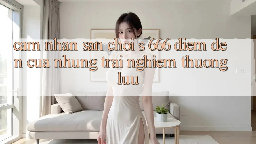 Cảm nhận Sân Chơi s 666 – Điểm Đến Của Những Trải nghiệm Thượng Lưu Cảm nhận Sân Chơi s 666 – Điểm Đến Của Những Trải nghiệm Thượng Lưu
