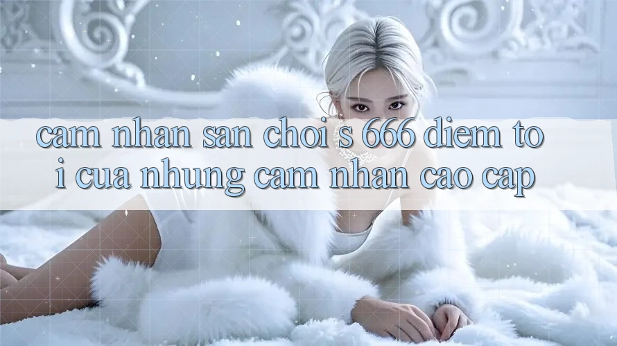 Cảm nhận Sân Chơi s 666 – Điểm Tới Của Những Cảm nhận Cao cấp Cảm nhận Sân Chơi s 666 – Điểm Tới Của Những Cảm nhận Cao cấp