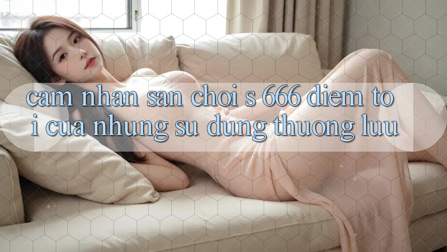 Cảm nhận Sân Chơi s 666 – Điểm Tới Của Những Sử dụng Thượng lưu Cảm nhận Sân Chơi s 666 – Điểm Tới Của Những Sử dụng Thượng lưu