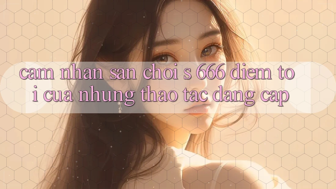 Cảm nhận Sân Chơi s 666 – Điểm Tới Của Những Thao tác Đẳng cấp Cảm nhận Sân Chơi s 666 – Điểm Tới Của Những Thao tác Đẳng cấp