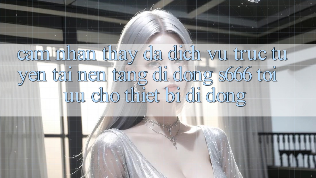 Cảm nhận thấy Đa Dịch vụ trực tuyến – Tải Nền tảng di động s666 Tối Ưu Cho Thiết Bị Di Động Cảm nhận thấy Đa Dịch vụ trực tuyến – Tải Nền tảng di động s666 Tối Ưu Cho Thiết Bị Di Động