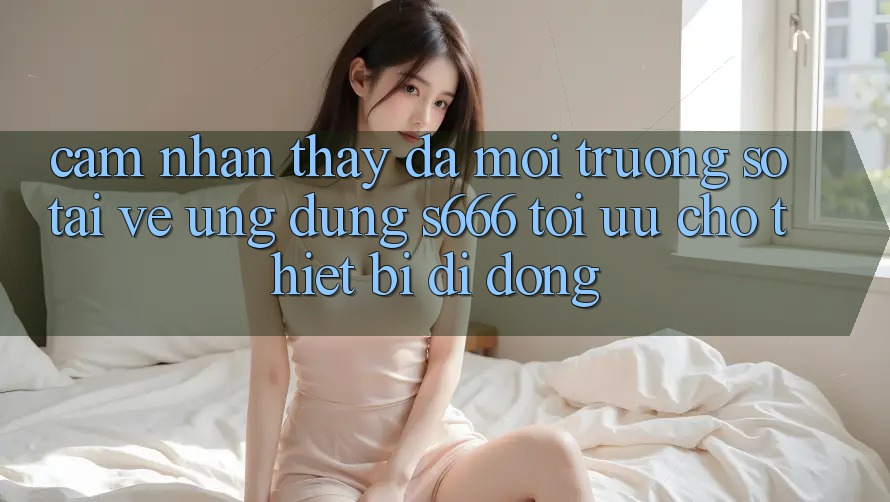 Cảm nhận thấy Đa Môi trường số – Tải về Ứng dụng s666 Tối Ưu Cho Thiết Bị Di Động