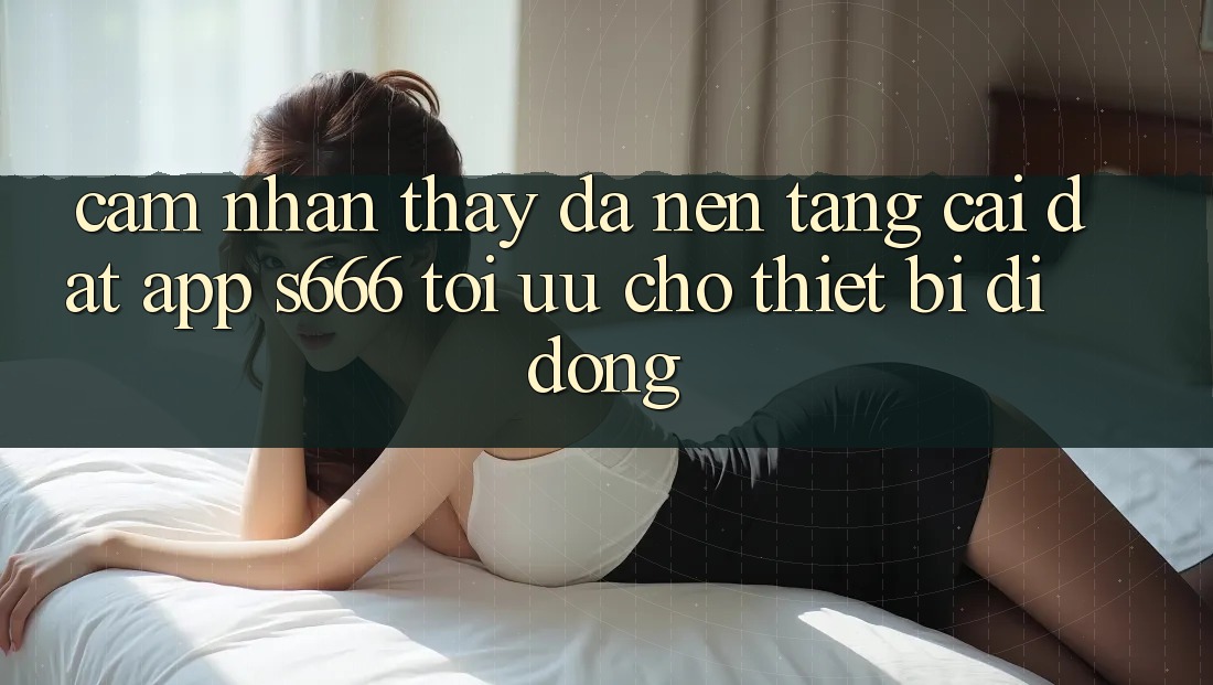Cảm nhận thấy Đa Nền Tảng – Cài đặt App s666 Tối Ưu Cho Thiết Bị Di Động Cảm nhận thấy Đa Nền Tảng – Cài đặt App s666 Tối Ưu Cho Thiết Bị Di Động