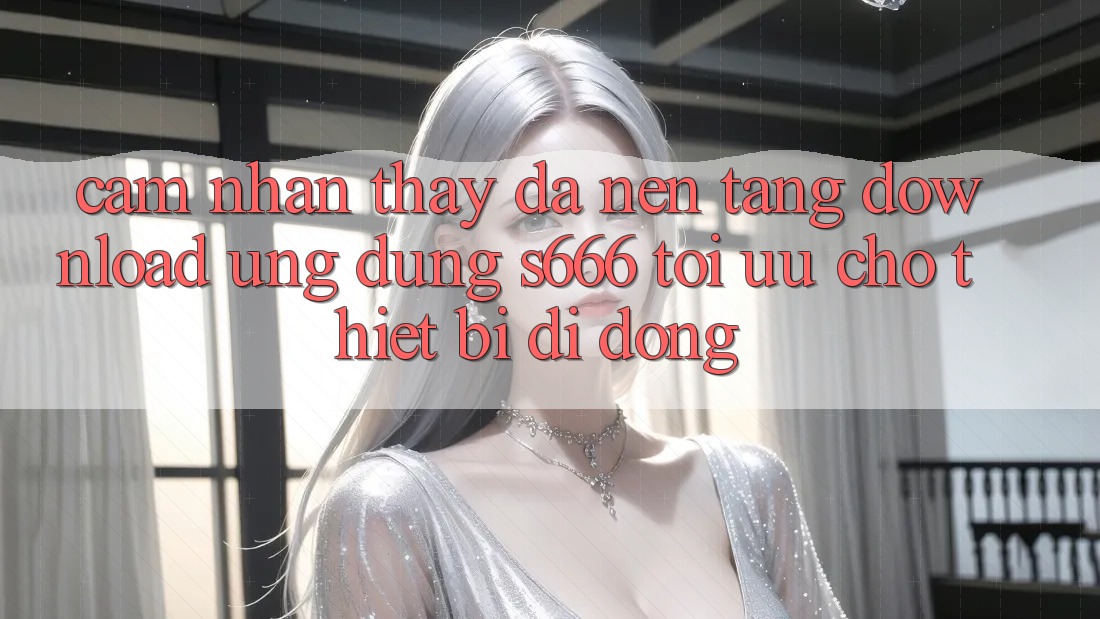Cảm nhận thấy Đa Nền Tảng – Download Ứng dụng s666 Tối Ưu Cho Thiết Bị Di Động