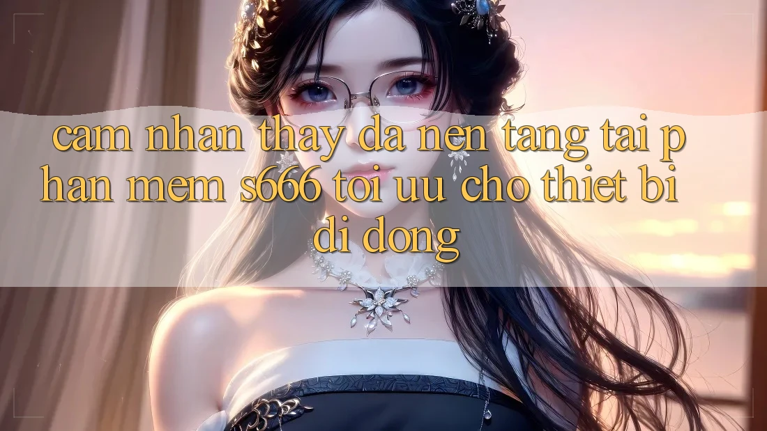 Cảm nhận thấy Đa Nền Tảng – Tải Phần mềm s666 Tối Ưu Cho Thiết Bị Di Động