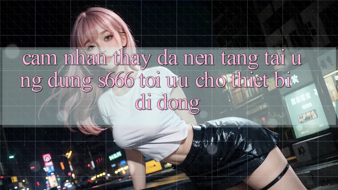 Cảm nhận thấy Đa Nền Tảng – Tải Ứng dụng s666 Tối Ưu Cho Thiết Bị Di Động Cảm nhận thấy Đa Nền Tảng – Tải Ứng dụng s666 Tối Ưu Cho Thiết Bị Di Động