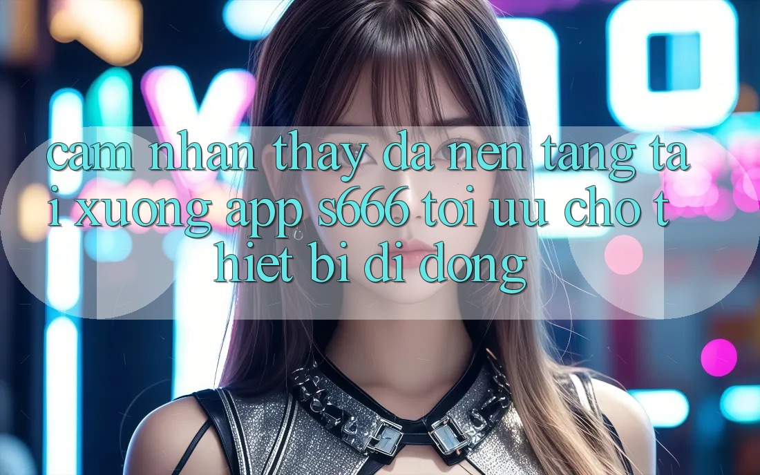 Cảm nhận thấy Đa Nền Tảng – Tải xuống App s666 Tối Ưu Cho Thiết Bị Di Động Cảm nhận thấy Đa Nền Tảng – Tải xuống App s666 Tối Ưu Cho Thiết Bị Di Động