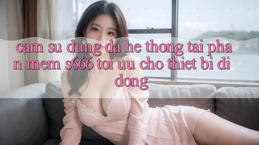 Cảm sử dụng Đa Hệ thống – Tải Phần mềm s666 Tối Ưu Cho Thiết Bị Di Động