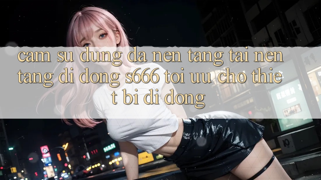 Cảm sử dụng Đa Nền Tảng – Tải Nền tảng di động s666 Tối Ưu Cho Thiết Bị Di Động