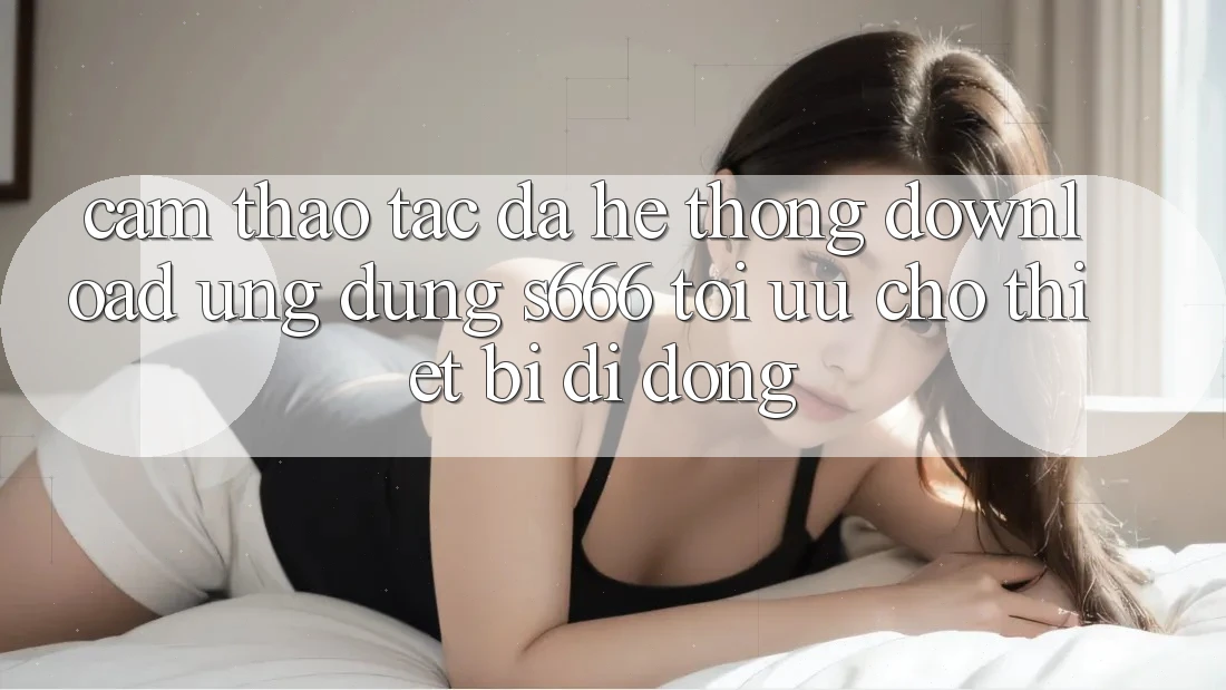 Cảm thao tác Đa Hệ thống – Download Ứng dụng s666 Tối Ưu Cho Thiết Bị Di Động