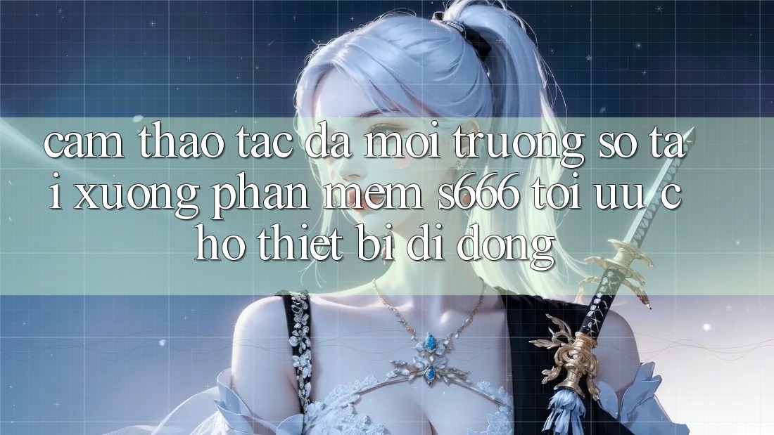 Cảm thao tác Đa Môi trường số – Tải xuống Phần mềm s666 Tối Ưu Cho Thiết Bị Di Động