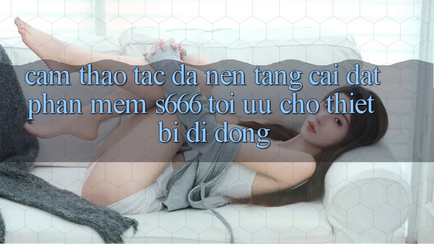 Cảm thao tác Đa Nền Tảng – Cài đặt Phần mềm s666 Tối Ưu Cho Thiết Bị Di Động Cảm thao tác Đa Nền Tảng – Cài đặt Phần mềm s666 Tối Ưu Cho Thiết Bị Di Động