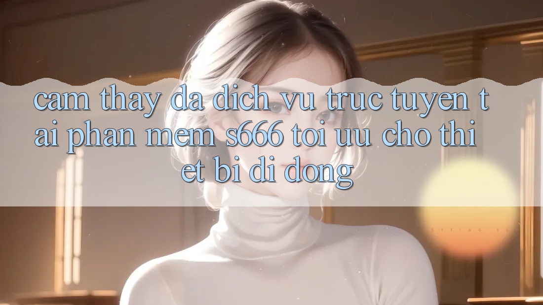 Cảm thấy Đa Dịch vụ trực tuyến – Tải Phần mềm s666 Tối Ưu Cho Thiết Bị Di Động