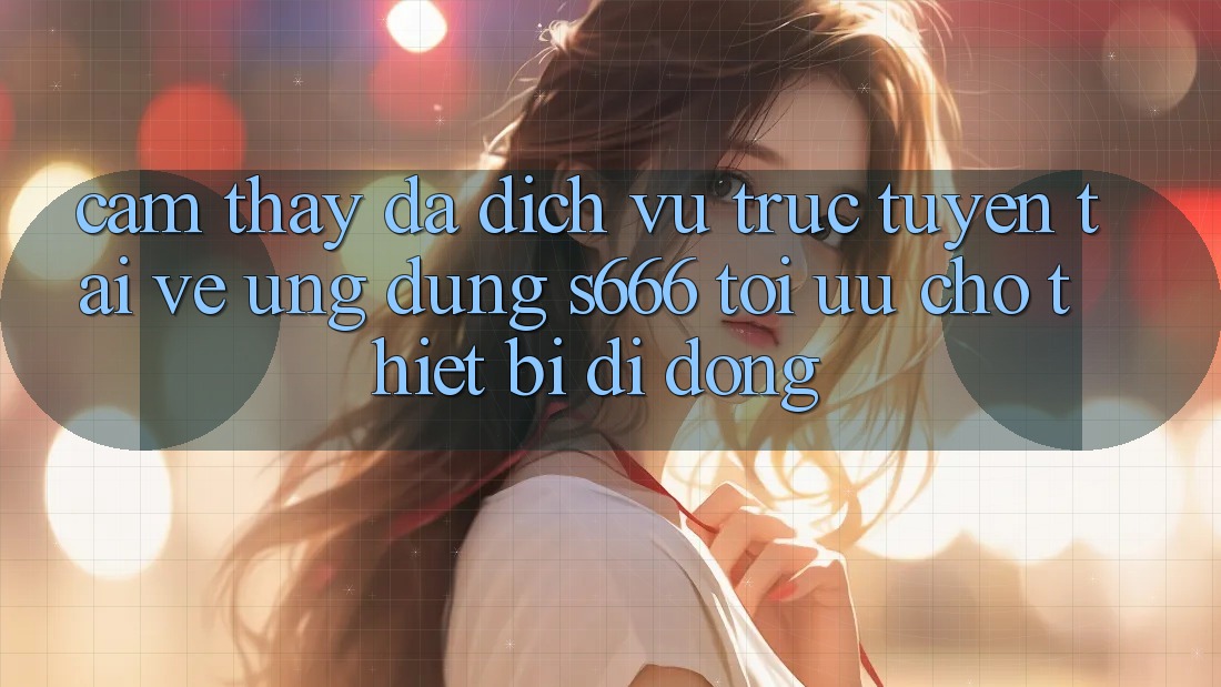 Cảm thấy Đa Dịch vụ trực tuyến – Tải về Ứng dụng s666 Tối Ưu Cho Thiết Bị Di Động Cảm thấy Đa Dịch vụ trực tuyến – Tải về Ứng dụng s666 Tối Ưu Cho Thiết Bị Di Động