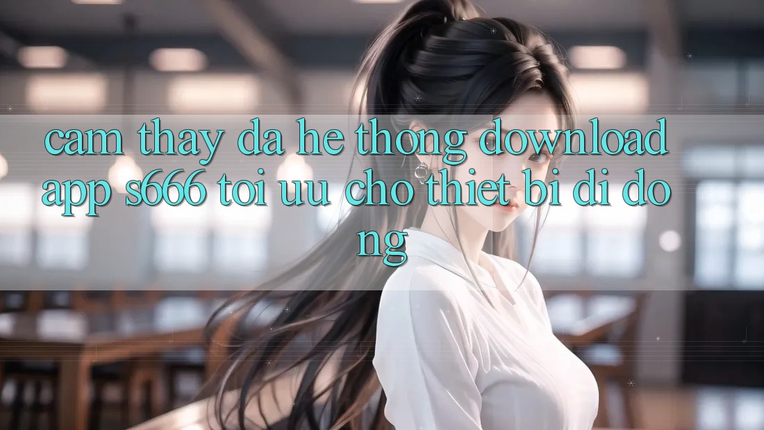 Cảm thấy Đa Hệ thống – Download App s666 Tối Ưu Cho Thiết Bị Di Động