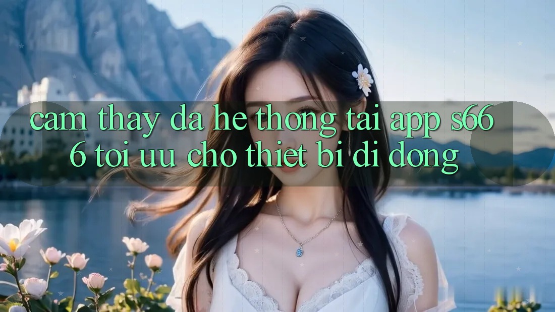 Cảm thấy Đa Hệ thống – Tải App s666 Tối Ưu Cho Thiết Bị Di Động Cảm thấy Đa Hệ thống – Tải App s666 Tối Ưu Cho Thiết Bị Di Động