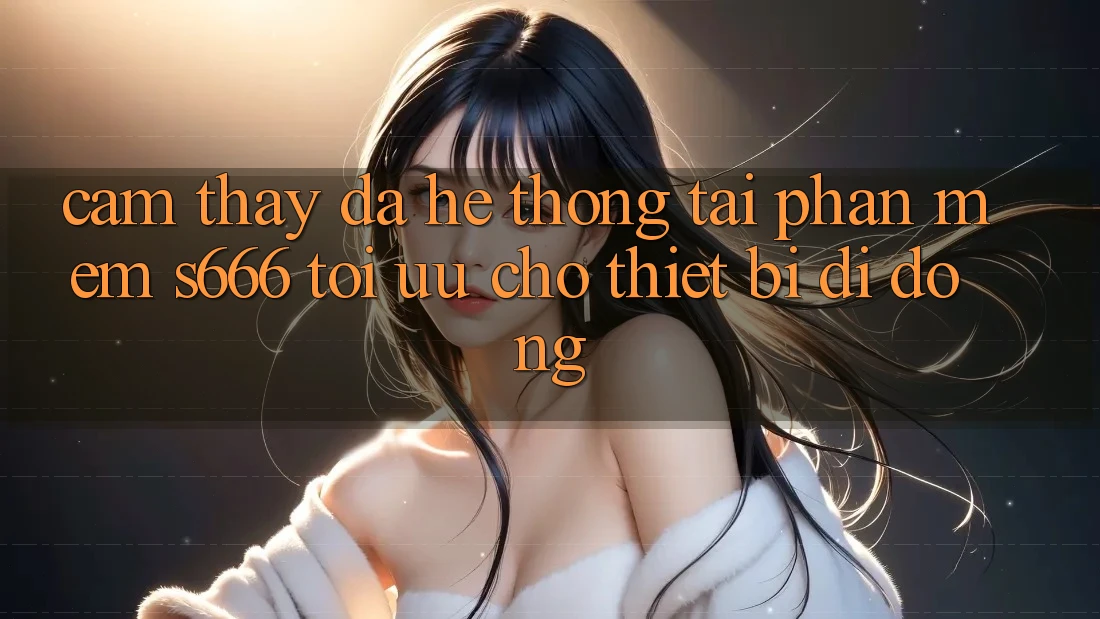 Cảm thấy Đa Hệ thống – Tải Phần mềm s666 Tối Ưu Cho Thiết Bị Di Động