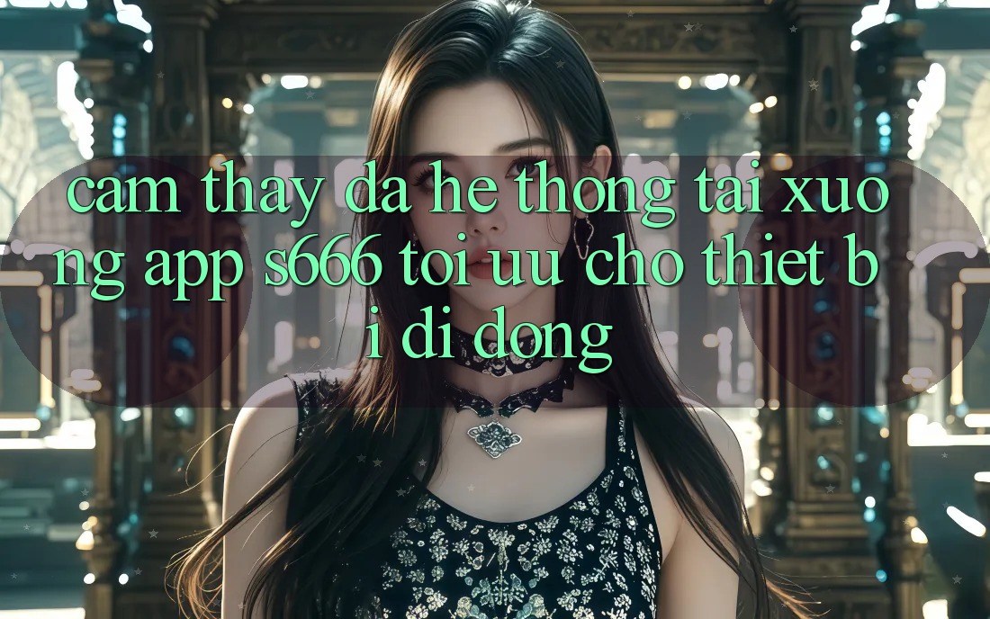 Cảm thấy Đa Hệ thống – Tải xuống App s666 Tối Ưu Cho Thiết Bị Di Động