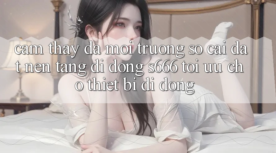 Cảm thấy Đa Môi trường số – Cài đặt Nền tảng di động s666 Tối Ưu Cho Thiết Bị Di Động