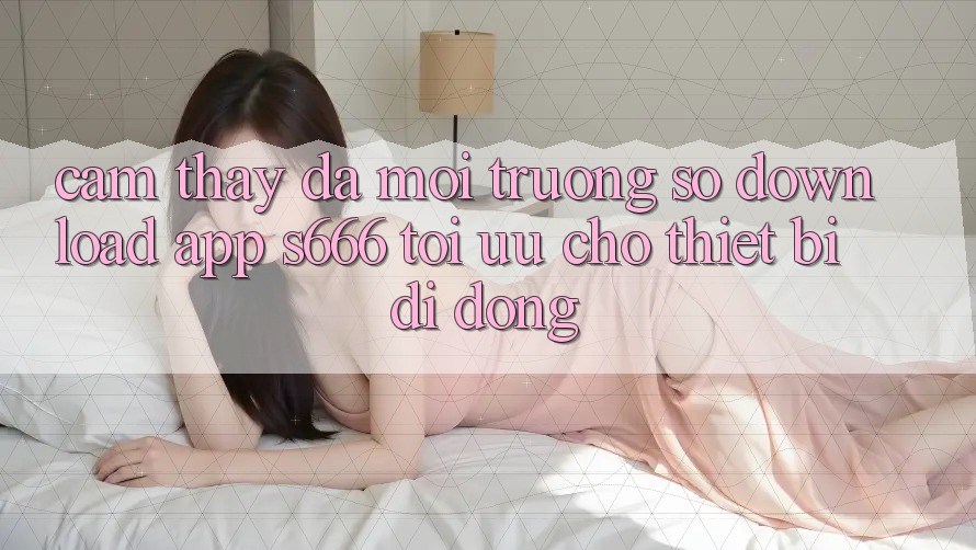 Cảm thấy Đa Môi trường số – Download App s666 Tối Ưu Cho Thiết Bị Di Động