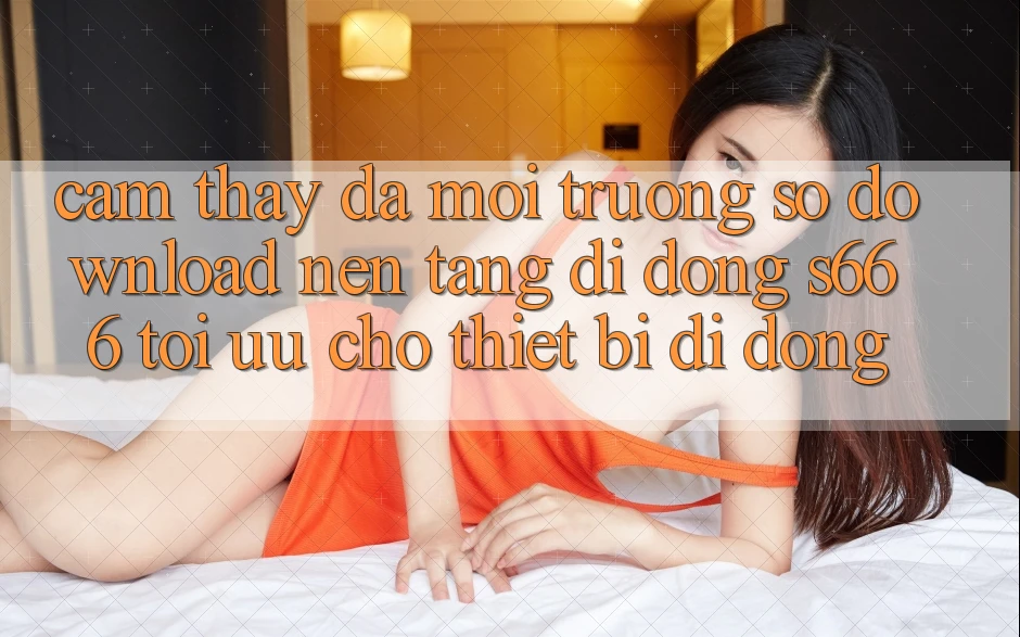 Cảm thấy Đa Môi trường số – Download Nền tảng di động s666 Tối Ưu Cho Thiết Bị Di Động Cảm thấy Đa Môi trường số – Download Nền tảng di động s666 Tối Ưu Cho Thiết Bị Di Động