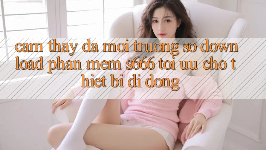 Cảm thấy Đa Môi trường số – Download Phần mềm s666 Tối Ưu Cho Thiết Bị Di Động