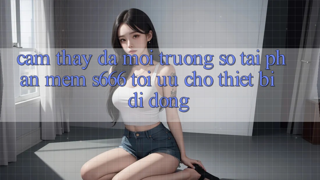 Cảm thấy Đa Môi trường số – Tải Phần mềm s666 Tối Ưu Cho Thiết Bị Di Động
