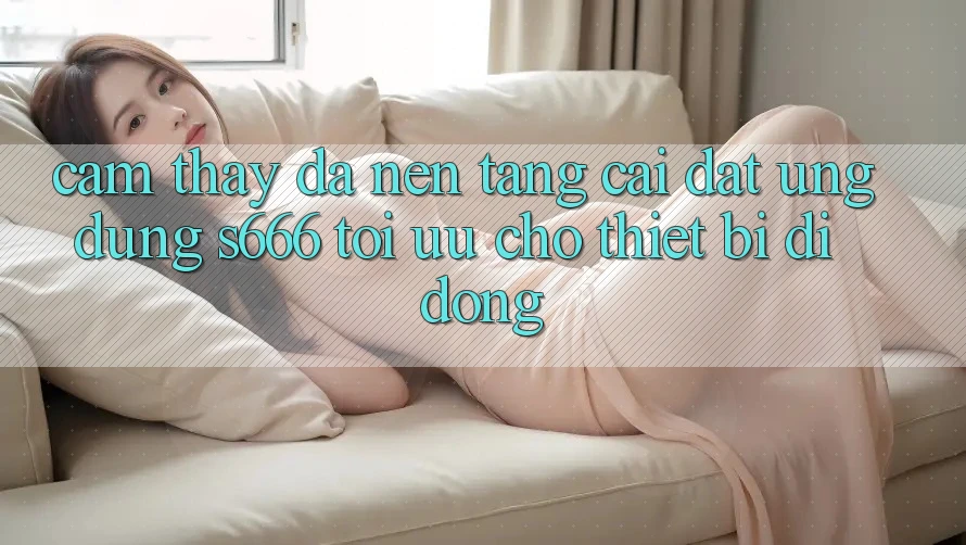 Cảm thấy Đa Nền Tảng – Cài đặt Ứng dụng s666 Tối Ưu Cho Thiết Bị Di Động Cảm thấy Đa Nền Tảng – Cài đặt Ứng dụng s666 Tối Ưu Cho Thiết Bị Di Động