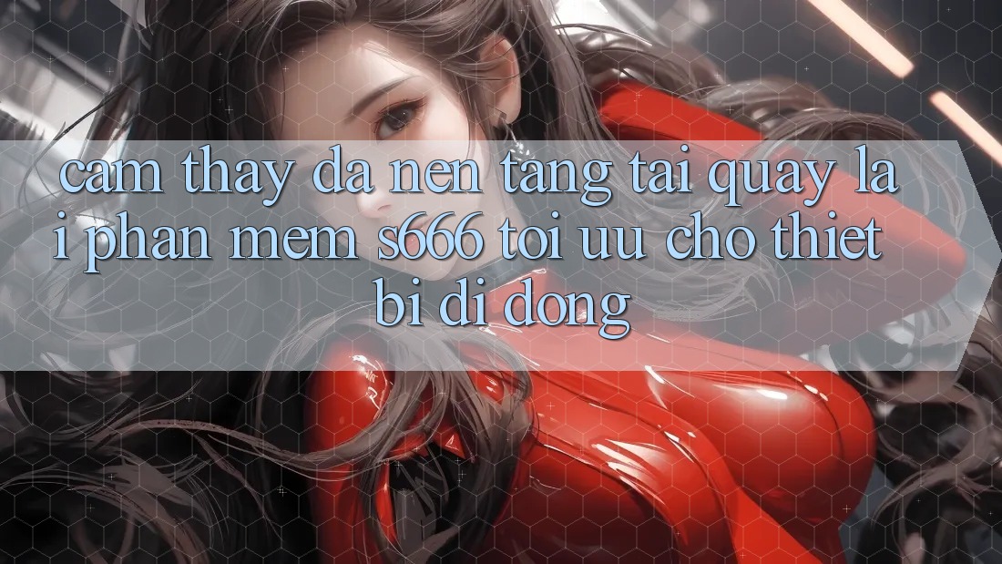 Cảm thấy Đa Nền Tảng – Tải quay lại Phần mềm s666 Tối Ưu Cho Thiết Bị Di Động Cảm thấy Đa Nền Tảng – Tải quay lại Phần mềm s666 Tối Ưu Cho Thiết Bị Di Động