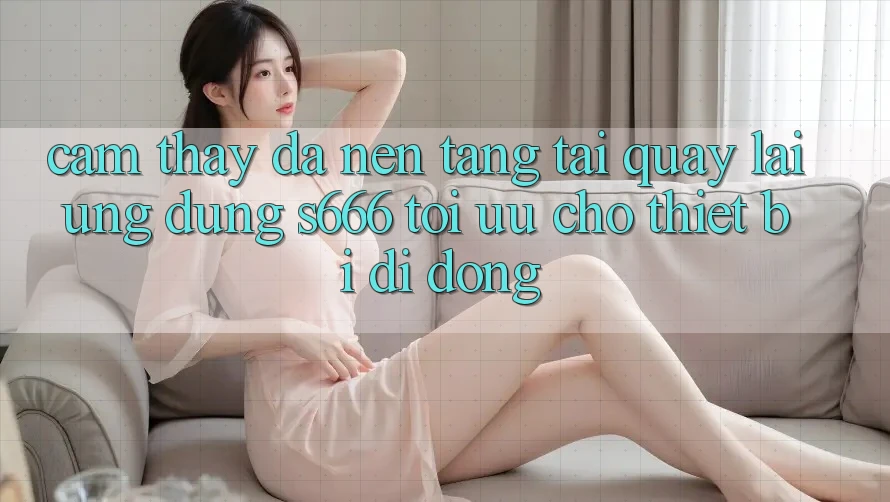 Cảm thấy Đa Nền Tảng – Tải quay lại Ứng dụng s666 Tối Ưu Cho Thiết Bị Di Động Cảm thấy Đa Nền Tảng – Tải quay lại Ứng dụng s666 Tối Ưu Cho Thiết Bị Di Động