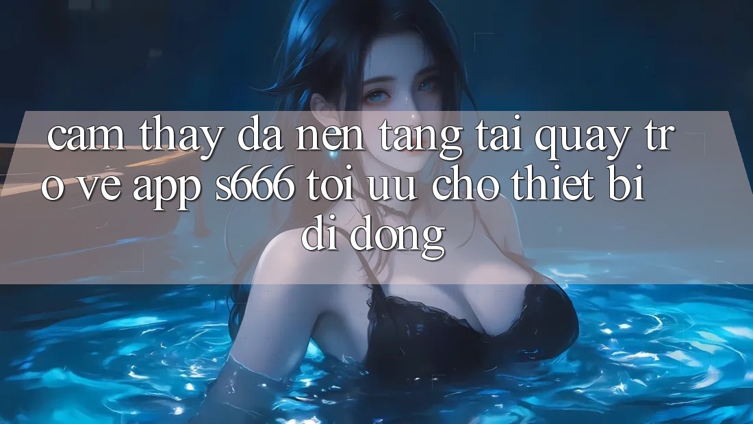 Cảm thấy Đa Nền Tảng – Tải quay trở về App s666 Tối Ưu Cho Thiết Bị Di Động Cảm thấy Đa Nền Tảng – Tải quay trở về App s666 Tối Ưu Cho Thiết Bị Di Động