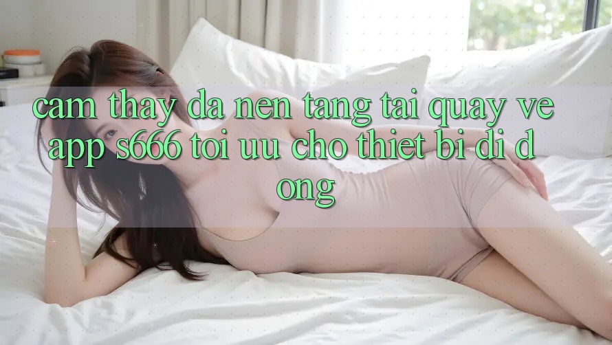 Cảm thấy Đa Nền Tảng – Tải quay về App s666 Tối Ưu Cho Thiết Bị Di Động