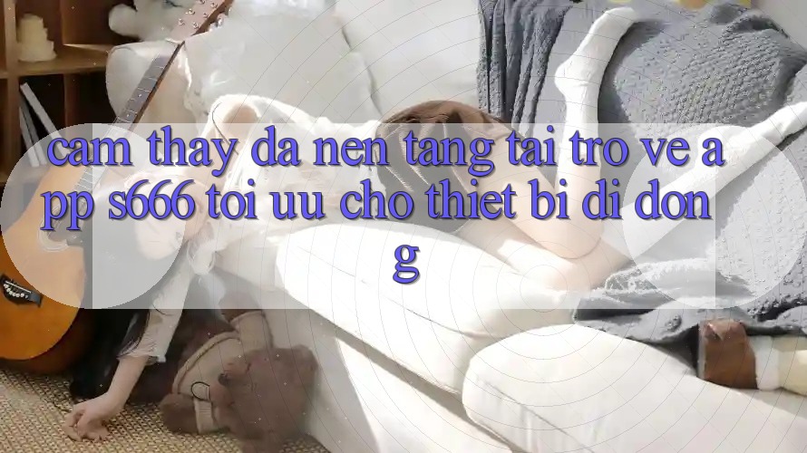 Cảm thấy Đa Nền Tảng – Tải trở về App s666 Tối Ưu Cho Thiết Bị Di Động Cảm thấy Đa Nền Tảng – Tải trở về App s666 Tối Ưu Cho Thiết Bị Di Động