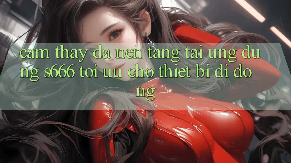 Cảm thấy Đa Nền Tảng – Tải Ứng dụng s666 Tối Ưu Cho Thiết Bị Di Động Cảm thấy Đa Nền Tảng – Tải Ứng dụng s666 Tối Ưu Cho Thiết Bị Di Động